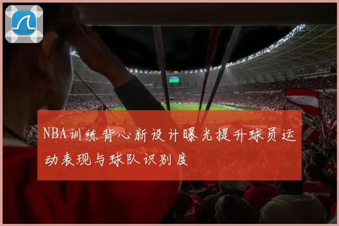 NBA训练背心新设计曝光提升球员运动表现与球队识别度